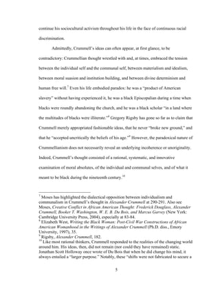 5
continue his sociocultural activism throughout his life in the face of continuous racial
discrimination.
Admittedly, Crummell’s ideas can often appear, at first glance, to be
contradictory: Crummellian thought wrestled with and, at times, embraced the tension
between the individual self and the communal self, between materialism and idealism,
between moral suasion and institution building, and between divine determinism and
human free will.7
Even his life embodied paradox: he was a “product of American
slavery” without having experienced it, he was a black Episcopalian during a time when
blacks were roundly abandoning the church, and he was a black scholar “in a land where
the multitudes of blacks were illiterate.”8
Gregory Rigsby has gone so far as to claim that
Crummell merely appropriated fashionable ideas, that he never “broke new ground,” and
that he “accepted uncritically the beliefs of his age.”9
However, the paradoxical nature of
Crummellianism does not necessarily reveal an underlying incoherence or unoriginality.
Indeed, Crummell’s thought consisted of a rational, systematic, and innovative
examination of moral absolutes, of the individual and communal selves, and of what it
meant to be black during the nineteenth century.10
7
Moses has highlighted the dialectical opposition between individualism and
communalism in Crummell’s thought in Alexander Crummell at 290-291. Also see
Moses, Creative Conflict in African American Thought: Frederick Douglass, Alexander
Crummell, Booker T. Washington, W. E. B. Du Bois, and Marcus Garvey (New York:
Cambridge University Press, 2004), especially at 83-84.
8
Elizabeth West, Writing the Black Woman: Post-Civil War Constructions of African
American Womanhood in the Writings of Alexander Crummell (Ph.D. diss., Emory
University, 1997), 35.
9
Rigsby, Alexander Crummell, 182.
10
Like most rational thinkers, Crummell responded to the realities of the changing world
around him. His ideas, then, did not remain (nor could they have remained) static.
Jonathan Scott Holloway once wrote of Du Bois that when he did change his mind, it
always entailed a “larger purpose.” Notably, these “shifts were not fabricated to secure a
 