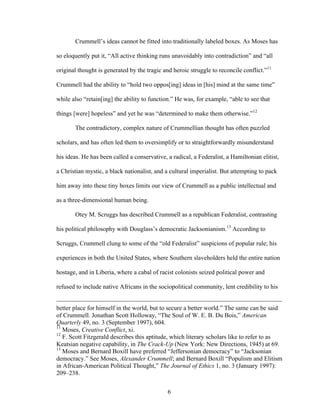 6
Crummell’s ideas cannot be fitted into traditionally labeled boxes. As Moses has
so eloquently put it, “All active thinking runs unavoidably into contradiction” and “all
original thought is generated by the tragic and heroic struggle to reconcile conflict.”11
Crummell had the ability to “hold two oppos[ing] ideas in [his] mind at the same time”
while also “retain[ing] the ability to function.” He was, for example, “able to see that
things [were] hopeless” and yet he was “determined to make them otherwise.”12
The contradictory, complex nature of Crummellian thought has often puzzled
scholars, and has often led them to oversimplify or to straightforwardly misunderstand
his ideas. He has been called a conservative, a radical, a Federalist, a Hamiltonian elitist,
a Christian mystic, a black nationalist, and a cultural imperialist. But attempting to pack
him away into these tiny boxes limits our view of Crummell as a public intellectual and
as a three-dimensional human being.
Otey M. Scruggs has described Crummell as a republican Federalist, contrasting
his political philosophy with Douglass’s democratic Jacksonianism.13
According to
Scruggs, Crummell clung to some of the “old Federalist” suspicions of popular rule; his
experiences in both the United States, where Southern slaveholders held the entire nation
hostage, and in Liberia, where a cabal of racist colonists seized political power and
refused to include native Africans in the sociopolitical community, lent credibility to his
better place for himself in the world, but to secure a better world.” The same can be said
of Crummell. Jonathan Scott Holloway, “The Soul of W. E. B. Du Bois,” American
Quarterly 49, no. 3 (September 1997), 604.
11
Moses, Creative Conflict, xi.
12
F. Scott Fitzgerald describes this aptitude, which literary scholars like to refer to as
Keatsian negative capability, in The Crack-Up (New York: New Directions, 1945) at 69.
13
Moses and Bernard Boxill have preferred “Jeffersonian democracy” to “Jacksonian
democracy.” See Moses, Alexander Crummell; and Bernard Boxill “Populism and Elitism
in African-American Political Thought,” The Journal of Ethics 1, no. 3 (January 1997):
209–238.
 
