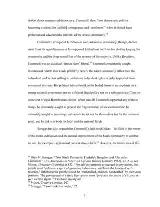 7
doubts about untempered democracy. Crummell, then, “saw democratic politics
becoming a school for [selfish] demagogues and ‘spoilsmen’” when it should have
protected and advanced the interests of the whole community.14
Crummell’s critique of Jeffersonian and Jacksonian democracy, though, did not
stem from his republicanism or his supposed Federalism but from his abiding longing for
community and his deep-seated fear of the tyranny of the majority. Unlike Douglass,
Crummell was no classical “laissez-faire” liberal.15
Crummell consistently sought
institutional reform that would primarily benefit the wider community rather than the
individual, and he was willing to undermine individual rights in order to protect those
communal interests. His political ideas should not be boiled down to an emphasis on a
strong national government nor on a federal fiscal policy nor on a substantial tariff nor on
some sort of rigid Hamiltonian elitism. When (and if) Crummell supported any of those
things, he ultimately sought to prevent the fragmentation of sociocultural life; he
ultimately sought to encourage individuals to act not for themselves but for the common
good, and he did so at both the local and the national levels.
Scruggs has also argued that Crummell’s faith in old ideas—his faith in the power
of the moral cultivation and the mental improvement of the black community to combat
racism, for example—epitomized conservative reform.16
However, the limitations of this
14
Otey M. Scruggs, “Two Black Patriarchs: Frederick Douglass and Alexander
Crummell,” Afro-Americans in New York Life and History (January 1982), 23. Also see
Moses, Alexander Crummell at 152: “For self-government to succeed in any nation, the
people must ‘cultivate a spirit of generous forbearance, and learn the lesson of self-
restraint.’ Otherwise the people would be ‘trammelled, chained, handcuffed’ by their own
passions. The government of a truly free system must ‘proclaim the duties of citizens as
well as their rights.’” Emphasis in original.
15
Moses, Creative Conflict, 107.
16
Scruggs, “Two Black Patriarchs,” 22.
 