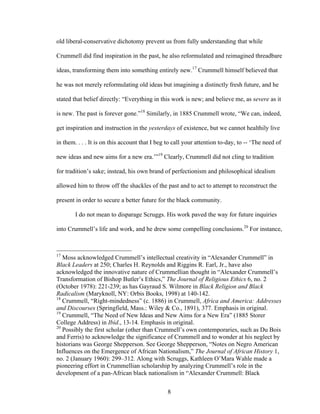 8
old liberal-conservative dichotomy prevent us from fully understanding that while
Crummell did find inspiration in the past, he also reformulated and reimagined threadbare
ideas, transforming them into something entirely new.17
Crummell himself believed that
he was not merely reformulating old ideas but imagining a distinctly fresh future, and he
stated that belief directly: “Everything in this work is new; and believe me, as severe as it
is new. The past is forever gone.”18
Similarly, in 1885 Crummell wrote, “We can, indeed,
get inspiration and instruction in the yesterdays of existence, but we cannot healthily live
in them. . . . It is on this account that I beg to call your attention to-day, to -- ‘The need of
new ideas and new aims for a new era.’”19
Clearly, Crummell did not cling to tradition
for tradition’s sake; instead, his own brand of perfectionism and philosophical idealism
allowed him to throw off the shackles of the past and to act to attempt to reconstruct the
present in order to secure a better future for the black community.
I do not mean to disparage Scruggs. His work paved the way for future inquiries
into Crummell’s life and work, and he drew some compelling conclusions.20
For instance,
17
Moss acknowledged Crummell’s intellectual creativity in “Alexander Crummell” in
Black Leaders at 250; Charles H. Reynolds and Riggins R. Earl, Jr., have also
acknowledged the innovative nature of Crummellian thought in “Alexander Crummell’s
Transformation of Bishop Butler’s Ethics,” The Journal of Religious Ethics 6, no. 2
(October 1978): 221-239; as has Gayraud S. Wilmore in Black Religion and Black
Radicalism (Maryknoll, NY: Orbis Books, 1998) at 140-142.
18
Crummell, “Right-mindedness” (c. 1886) in Crummell, Africa and America: Addresses
and Discourses (Springfield, Mass.: Wiley & Co., 1891), 377. Emphasis in original.
19
Crummell, “The Need of New Ideas and New Aims for a New Era” (1885 Storer
College Address) in Ibid., 13-14. Emphasis in original.
20
Possibly the first scholar (other than Crummell’s own contemporaries, such as Du Bois
and Ferris) to acknowledge the significance of Crummell and to wonder at his neglect by
historians was George Shepperson. See George Shepperson, “Notes on Negro American
Influences on the Emergence of African Nationalism,” The Journal of African History 1,
no. 2 (January 1960): 299–312. Along with Scruggs, Kathleen O’Mara Wahle made a
pioneering effort in Crummellian scholarship by analyzing Crummell’s role in the
development of a pan-African black nationalism in “Alexander Crummell: Black
 
