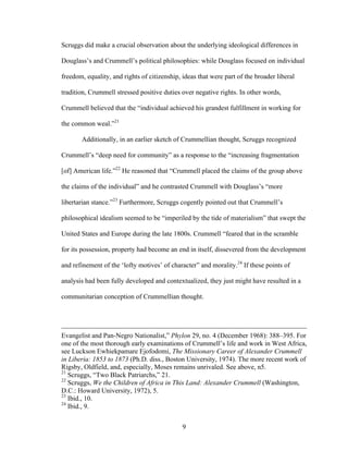9
Scruggs did make a crucial observation about the underlying ideological differences in
Douglass’s and Crummell’s political philosophies: while Douglass focused on individual
freedom, equality, and rights of citizenship, ideas that were part of the broader liberal
tradition, Crummell stressed positive duties over negative rights. In other words,
Crummell believed that the “individual achieved his grandest fulfillment in working for
the common weal.”21
Additionally, in an earlier sketch of Crummellian thought, Scruggs recognized
Crummell’s “deep need for community” as a response to the “increasing fragmentation
[of] American life.”22
He reasoned that “Crummell placed the claims of the group above
the claims of the individual” and he contrasted Crummell with Douglass’s “more
libertarian stance.”23
Furthermore, Scruggs cogently pointed out that Crummell’s
philosophical idealism seemed to be “imperiled by the tide of materialism” that swept the
United States and Europe during the late 1800s. Crummell “feared that in the scramble
for its possession, property had become an end in itself, dissevered from the development
and refinement of the ‘lofty motives’ of character” and morality.24
If these points of
analysis had been fully developed and contextualized, they just might have resulted in a
communitarian conception of Crummellian thought.
Evangelist and Pan-Negro Nationalist,” Phylon 29, no. 4 (December 1968): 388–395. For
one of the most thorough early examinations of Crummell’s life and work in West Africa,
see Luckson Ewhiekpamare Ejofodomi, The Missionary Career of Alexander Crummell
in Liberia: 1853 to 1873 (Ph.D. diss., Boston University, 1974). The more recent work of
Rigsby, Oldfield, and, especially, Moses remains unrivaled. See above, n5.
21
Scruggs, “Two Black Patriarchs,” 21.
22
Scruggs, We the Children of Africa in This Land: Alexander Crummell (Washington,
D.C.: Howard University, 1972), 5.
23
Ibid., 10.
24
Ibid., 9.
 