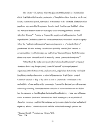 10
In a similar vein, Bernard Boxill has pigeonholed Crummell as a Hamiltonian
elitist. Boxill identified two divergent strains of thought in African American intellectual
history: Hamiltonian elitism, represented by Crummell on the one hand, and Jeffersonian
populism, represented by Douglass on the other hand. Boxill argued that black elitism
and populism stemmed from “the rich legacy of the founding [federalist and anti-
federalist] debates.”25
Pointing to Crummell’s suspicion of Jeffersonianism, Boxill
explained that Crummell doubted the ability of the typical, uneducated citizen to capably
follow the “sophisticated reasoning” necessary to consent to a “just and effective”
government. Because ordinary citizens could plausibly “extend [their consent] to
government that [was] both unjust and ineffective,” Crummell feared that Jeffersonian
democracy would ultimately result in a morally corrupt tyranny of the majority.26
While Boxill did make some astute observations about Crummell’s critique of
American democracy, he egregiously ignored Crummell’s prolonged personal
experiences of the failures of the American nation, experiences that directly reinforced
his philosophical predisposition to reject Jeffersonianism. Boxill further ignored
Crummell’s notion of duty to the nation as well as Crummell’s commitment to the
perfectibility of man and the wider community. Crummell’s skeptical view of American
democracy ultimately stemmed not from some sort of sociocultural elitism nor from a
lust for mammon, as Boxill implied, but instead from his deeply cynical view of human
nature. Crummell feared man’s natural state, which he thought to be a condition of
shameless egoism, a condition that sustained and even necessitated spiritual and cultural
depravity. Virtue, Crummell believed, could be attained only through spiritual and
25
Bernard Boxill, “Populism and Elitism,” 210.
26
Ibid., 224.
 