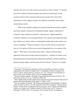 12
reproduce the worst evils of the last three sad centuries of Africa’s history.”29
Crummell
did call for (collective) material prosperity and (collective) material gain, but the
economic interests of the community made up only one part of his vision. More
importantly, he tried to appeal to people who shared his transcendent values and his
communitarian outlook.
Other overly simplistic readings of Crummell include Kwame Anthony Appiah’s
and Tunde Adeleke’s treatments of Crummellian thought. Appiah’s exploration of
Crummell’s ideas centered on Crummell’s “ethnocentrism.” Appiah argued that
Crummell “inherited a set of conceptual blinders” from America and England that made
him “unable to see virtue in Africa, even though [he] needed Africa, above all else, as a
source of validation.”30
Because Crummell “conceived of the African in racial terms,”
then, his “low opinion of Africa was not easily distinguished from a low opinion of the
Negro.”31
While there is some truth to these claims—indeed, Crummell clearly
approached Africa from an Anglo-American perspective—a plethora of evidence exists
demonstrating that Crummell genuinely admired the intelligence, spiritual connectivity,
physical strength, industry, and innovation of native Africans.32
Moreover, it is simply
29
Crummell, “The Relations and Duties of Free Colored Men in America to Africa:
Addressed to Mr. Charles B. Dunbar, M.D.” (1 September, 1860) in Crummell, The
Future of Africa: Being Addresses, Sermons, Etc., Etc., Delivered in the Republic of
Liberia (New York: Scribner, 1862), 234-235. Emphasis added.
30
Kwame Anthony Appiah, “Alexander Crummell and the Invention of Africa,” The
Massachusetts Review 31, no. 3 (Autumn 1990), 388.
31
Ibid. Appiah further reinforced this notion when he wrote that Crummell “had such low
opinions and such high hopes of the Negro” in “Ibid.” at 393.
32
See, for example, Crummell, “The Progress and Prospects of the Republic of Liberia”
(1861) in Future of Africa, 131-148, especially at 138-145; Crummell, “‘Africa and Her
People’: Lecture Notes” (undated) in Destiny and Race, 61-67; “Report from Buchanan,
Liberia, on a Journey to St. Andrews Church” (1870) in Ibid., 68-74; “Letter on
Ethnology” (1894) in Ibid., 81; Crummell, “The Absolute Need of an Indigenous
 