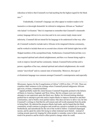 13
ridiculous to believe that Crummell ever had anything but the highest regard for the black
race.33
Undoubtedly, Crummell’s language can often appear to modern readers to be
insensitive or downright distasteful: he referred to indigenous Africans as “heathens”
who lacked “civilization.” But it is important to remember that Crummell’s nineteenth-
century language did not in its own time and in its own context imply innate racial
inferiority. Crummell did not intend for his language to be understood in that way: after
all, Crummell worked to include native Africans in his imagined Liberian community,
and he worked to include them not as second-class citizens with limited rights but as full-
fledged members of the sociopolitical body. Furthermore, Crummell believed that every
race required spiritual and cultural enlightenment, and that every human being ought to
work to improve herself and her community. Indeed, Crummell believed that until a
person, regardless of her race, attained spiritual and cultural enlightenment, she would
remain “uncivilized” and in a natural state of immorality. Moreover, this type of
civilizationist language was common amongst Crummell’s contemporaries and especially
Missionary Agency for the Evangelization of Africa” (1895) in Ibid., 277-283. There are
countless other instances in his writings where Crummell praised indigenous Africans
and even, at times, romanticized them.
33
Appiah probably made this claim because Crummell frequently pointed to the failures
of blacks in America, England, and West Africa. But his critiques were not veiled
attempts to cast aspersions upon the black race. Rather, his forward-looking idealism
pushed him to attempt to provoke and to inspire blacks to improve themselves and their
communities, and to build a more perfect nation. One does not have to delve very far into
Crummell’s writings to find that his self-esteem and self-worth emanated from his pride
in being black. He admired the progress blacks had made, and he hoped that the black
community would continue to progress and would set a positive example (in its morality,
brotherhood, and nationhood) for the rest of the world to follow. Crummell disparaged
racism, and he spent his entire life trying to refute irrational racist beliefs—instead of
waiting around, passively longing for white people to someday come to their senses, he
tried to be proactive and he tried to effect positive change where he could.
 