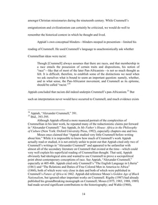 14
amongst Christian missionaries during the nineteenth century. While Crummell’s
emigrationism and civilizationism can certainly be criticized, we would do well to
remember the historical context in which he thought and lived.
Appiah’s own conceptual blinders—blinders steeped in presentism—limited his
reading of Crummell. He used Crummell’s language to anachronistically ask whether
Crummellian ideas were racist:
Though [Crummell] always assumes that there are races, and that membership in
a race entails the possession of certain traits and dispositions, his notion of
“race”—like that of most of the later Pan-Africanists—is not so much thought as
felt. It is difficult, therefore, to establish some of the distinctions we need when
we ask ourselves what is bound to seem an important question: namely, whether,
and in what sense, the Pan-Africanist movement, and Crummell as its epitome,
should be called “racist.”34
Appiah concluded that racism did indeed underpin Crummell’s pan-Africanism.35
But
such an interpretation never would have occurred to Crummell, and much evidence exists
34
Appiah, “Alexander Crummell,” 391.
35
Ibid., 393-395.
Although Appiah offered a more nuanced portrait of the complexities of
Crummellian in his later work, he repeated many of the reductionistic claims put forward
in “Alexander Crummell.” See Appiah, In My Father’s House: Africa in the Philosophy
of Culture (New York: Oxford University Press, 1992), especially chapters one and two.
Moses once claimed that “Appiah studied very little Crummell before writing
about him.” While it is impossible to know how much of Crummell’s work Appiah
actually read or studied, it is not entirely unfair to point out that Appiah cited only two of
Crummell’s writings in “Alexander Crummell” and appeared to be unfamiliar with
almost all of the secondary literature on Crummell that existed at the time—which could
very well explain his superficial reading of Crummellian thought. That said, Appiah
obviously had ideological aims and wanted to use Crummell to prove a sociopolitical
point about contemporary conceptions of race. See Appiah, “Alexander Crummell,”
especially at 405-406. Appiah cited only Crummell’s “The English Language in Liberia”
(1861) and “The Relations and Duties of Free Colored Men in America to Africa”
(1860), both of which were very close in date and both of which were published in
Crummell’s Future of Africa in 1862. Appiah did reference Moses’s Golden Age of Black
Nationalism, but ignored other important works on Crummell. Rigsby (1987) had already
published his groundbreaking monograph on Crummell; Moses (1975, 1983, 1988, 1989)
had made several significant contributions to the historiography; and Wahle (1968),
 