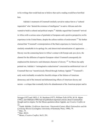 15
in his writings that would lead one to believe that such a reading would have horrified
him.
Adeleke’s treatment of Crummell similarly served to reduce him to a “cultural
imperialist” who “denied the existence of intelligence” in native Africans and who
wanted to build a cultural and political empire.36
Adeleke argued that Crummell “arrived
in Africa with a curious sense of gratitude to Europeans and a positive perspective on his
experience in the United States, despite the callous realities of enslavement.”37
He further
claimed that “Crummell’s reinterpretation of the black experience in America [was]
similarly remarkable in its apology for, and almost total rationalization of, oppression. . . .
Slavery was the connecting factor in Africa’s contact with Europe and, ipso facto, the
channel for the diffusion of superior European values! Crummell consequently de-
emphasized the destructive and inhumane character of slavery.”38
As Moses has aptly
pointed out, Adeleke’s “unimaginative reductionism” concocted an antihistorical view of
Crummell that was “meretriciously filtered through Anthony Appiah.”39
Crummell’s
early work irrefutably revealed his forceful critique of the failures of American
democracy and of the immoral and dehumanizing effects of American slavery and
racism—a critique that eventually led to his abandonment of the American project and to
Scruggs (1972 and 1982), C. R. Stockton (1977), William Toll (1978), M. B. Akpan
(1982), and Oldfield (1988) had all published important articles about Crummellian
thought and its origins. For the Moses quotation about Appiah, see Creative Conflict at
11.
36
Tunde Adeleke, UnAfrican Americans: Nineteenth-Century Black Nationalists and the
Civilizing Mission (Lexington, University of Kentucky Press, 1998), 79.
37
Ibid., 75.
38
Ibid., 80-81.
39
Moses, Creative Conflict, 9n15, 291.
 