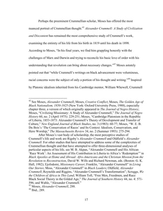 17
Perhaps the preeminent Crummellian scholar, Moses has offered the most
nuanced portrait of Crummellian thought.42
Alexander Crummell: A Study of Civilization
and Discontent has remained the most comprehensive study of Crummell’s work,
examining the entirety of his life from his birth in 1819 until his death in 1898.
According to Moses, “In his final years, we find him grappling honestly with the
challenges of Marx and Darwin and trying to reconcile his basic love of order with his
understanding that revolution can bring about necessary changes.”43
Moses astutely
pointed out that “while Crummell’s writings on black advancement were voluminous,
racial concerns were the subject of only a portion of his thought and writing.”44
Inspired
by Platonic idealism inherited from his Cambridge mentor, William Whewell, Crummell
42
See Moses, Alexander Crummell; Moses, Creative Conflict; Moses, The Golden Age of
Black Nationalism, 1850-1925 (New York: Oxford University Press, 1988), especially
chapter three, a version of which originally appeared in The Journal of Negro History;
Moses, “Civilizing Missionary: A Study of Alexander Crummell,” The Journal of Negro
History 60, no. 2 (April 1975): 229-251; Moses, “Cambridge Platonism in the Republic
of Liberia, 1853-1873: Alexander Crummell’s Theory of Development and Transfer of
Culture,” New England Journal of Black Studies, no. 3 (1983): 60-77; Moses, “W. E. B.
Du Bois’s ‘The Conservation of Races’ and Its Context: Idealism, Conservatism, and
Hero Worship,” The Massachusetts Review 34, no. 2 (Summer 1993): 275-294.
After Moses’s vast body of scholarship, the most perceptive studies of
Crummell’s life and work are Rigsby’s Alexander Crummell and Oldfield’s Alexander
Crummell. For other studies that have attempted to address some of the complexities of
Crummellian thought and that have attempted to offer three-dimensional analyses of
particular aspects of his life, see M. B. Akpan, “Alexander Crummell and His African
‘Race Work’: An Assessment of His Contribution in Liberia to Africa’s ‘Redemption’” in
Black Apostles at Home and Abroad: Afro-Americans and the Christian Mission from the
Revolution to Reconstruction, David W. Wills and Richard Newman, eds. (Boston: G. K.
Hall, 1982); Ejofodomi, Missionary Career; Franklin, “Alexander Crummell” in Living
Our Stories; Moss, “Alexander Crummell” in Black Leaders; Oldfield, Alexander
Crummell; Reynolds and Riggins, “Alexander Crummell’s Transformation”; Scruggs, We
the Children of Africa in This Land; William Toll, “Free Men, Freedmen, and Race:
Black Social Theory in the Gilded Age,” The Journal of Southern History 44, no. 4: 571-
596; and Wahle, “Alexander Crummell.”
43
Moses, Alexander Crummell, 288.
44
Ibid., 289.
 