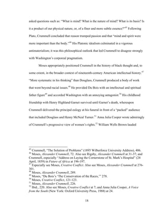18
asked questions such as: “What is mind? What is the nature of mind? What is its basis? Is
it a product of our physical nature, or, of a finer and more subtle essence?”45
Following
Plato, Crummell concluded that reason trumped passion and that “mind and spirit were
more important than the body.”46
His Platonic idealism culminated in a vigorous
antimaterialism; it was this philosophical outlook that led Crummell to disagree strongly
with Washington’s corporeal pragmatism.
Moses appropriately positioned Crummell in the history of black thought and, to
some extent, in the broader context of nineteenth-century American intellectual history.47
“More systematic in his thinking” than Douglass, Crummell produced a body of work
that went beyond racial issues.48
He provided Du Bois with an intellectual and spiritual
father figure49
and accorded Washington with an annoying antagonist.50
His childhood
friendship with Henry Highland Garnet survived until Garnet’s death, whereupon
Crummell delivered the principal eulogy at his funeral in front of a “packed” audience
that included Douglass and Henry McNeal Turner.51
Anna Julia Cooper wrote admiringly
of Crummell’s progressive view of women’s rights.52
William Wells Brown lauded
45
Crummell, “The Solution of Problems” (1895 Wilberforce University Address), 406.
46
Moses, Alexander Crummell, 72. Also see Rigsby, Alexander Crummell at 31-37; and
Crummell, especially “Address on Laying the Cornerstone of St. Mark’s Hospital” (24
April, 1859) in Future of Africa at 196-197.
47
Especially see Moses, Creative Conflict. Also see Moses, Alexander Crummell at 276-
301.
48
Moses, Alexander Crummell, 289.
49
Moses, “Du Bois’s ‘The Conservation of the Races,’” 278.
50
Moses, Creative Conflict, 121-123.
51
Moses, Alexander Crummell, 226.
52
Ibid., 220. Also see Moses, Creative Conflict at 7; and Anna Julia Cooper, A Voice
from the South (New York: Oxford University Press, 1988) at 24.
 