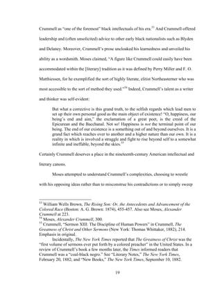 19
Crummell as “one of the foremost” black intellectuals of his era.53
And Crummell offered
leadership and (often unsolicited) advice to other early black nationalists such as Blyden
and Delaney. Moreover, Crummell’s prose uncloaked his learnedness and unveiled his
ability as a wordsmith. Moses claimed, “A figure like Crummell could easily have been
accommodated within the [literary] tradition as it was defined by Perry Miller and F. O.
Matthiessen, for he exemplified the sort of highly literate, elitist Northeasterner who was
most accessible to the sort of method they used.”54
Indeed, Crummell’s talent as a writer
and thinker was self-evident:
But what a corrective is this grand truth, to the selfish regards which lead men to
set up their own personal good as the main object of existence! “O, happiness, our
being’s end and aim,” the exclamation of a great poet, is the creed of the
Epicurean and the Bacchanal. Not so! Happiness is not the terminal point of our
being. The end of our existence is a something out of and beyond ourselves. It is a
grand fact which reaches over to another and a higher nature than our own. It is a
reality in which is involved a struggle and fight to rise beyond self to a somewhat
infinite and ineffable, beyond the skies.55
Certainly Crummell deserves a place in the nineteenth-century American intellectual and
literary canons.
Moses attempted to understand Crummell’s complexities, choosing to wrestle
with his opposing ideas rather than to misconstrue his contradictions or to simply sweep
53
William Wells Brown, The Rising Son: Or, the Antecedents and Advancement of the
Colored Race (Boston: A. G. Brown: 1874), 455-457. Also see Moses, Alexander
Crummell at 223.
54
Moses, Alexander Crummell, 300.
55
Crummell, “Sermon XIII: The Discipline of Human Powers” in Crummell, The
Greatness of Christ and Other Sermons (New York: Thomas Whittaker, 1882), 214.
Emphasis in original.
Incidentally, The New York Times reported that The Greatness of Christ was the
“first volume of sermons ever put forth by a colored preacher” in the United States. In a
review of Crummell’s book a few months later, the Times informed readers that
Crummell was a “coal-black negro.” See “Literary Notes,” The New York Times,
February 20, 1882; and “New Books,” The New York Times, September 10, 1882.
 