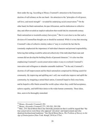 20
them under the rug. According to Moses, Crummell’s attraction to the Emersonian
doctrine of self-reliance on the one hand—his attraction to the “principles of will-power,
self-love, and moral strength”—revealed his underlying social conservatism.56
On the
other hand, his black nationalism, his pan-Africanism, and his dedication to collective
duty and effort revealed an implicit radicalism that would link his nineteenth-century
black nationalism to twentieth-century Garveyism.57
But it is not clear to me that such a
division of Crummellian thought can or should be sustained. While it is true that stressing
Crummell’s idea of collective destiny makes it “easy to overlook the fact that he
constantly emphasized the importance of individual character and personal responsibility,
believing that nothing would be achieved collectively if the individual black man and
woman did not develop the building blocks of personal character,” it is also true that
emphasizing Crummell’s social conservatism makes it easy to overlook Crummell’s
innovation and willingness to abandon untenable traditions.58
In the end, Crummell’s
doctrine of self-improvement and his black nationalism comprised his lifelong search for
community. By improving and uplifting one’s self, one would also improve and uplift the
community; by imagining a united black nation, Crummell hoped to find a true home,
and he hoped to offer blacks around the world a place where they could find acceptance,
achieve equality, and fulfill their duties to the wider human community. These ideas,
then, seem to be thoroughly enmeshed.
56
Moses, Alexander Crummell, 291.
57
Moses, Alexander Crummell, 271, 292-293, 295-298.
58
Ibid., 210. David Brion Davis has shrewdly pointed out that it could be argued that “the
true conservatives were those who opposed ‘elevation’ and improvement and who
idealized dysfunctional traditions.” See David Brion Davis, The Problem of Slavery in the
Age of Emancipation (New York: Knopf, 2014) at 373n1.
 