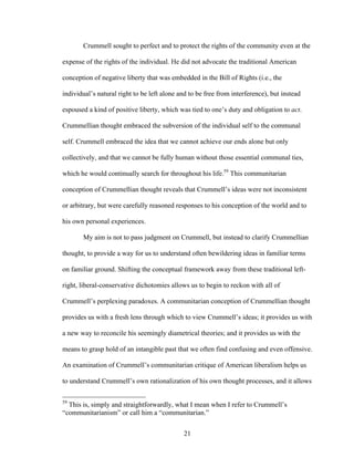 21
Crummell sought to perfect and to protect the rights of the community even at the
expense of the rights of the individual. He did not advocate the traditional American
conception of negative liberty that was embedded in the Bill of Rights (i.e., the
individual’s natural right to be left alone and to be free from interference), but instead
espoused a kind of positive liberty, which was tied to one’s duty and obligation to act.
Crummellian thought embraced the subversion of the individual self to the communal
self. Crummell embraced the idea that we cannot achieve our ends alone but only
collectively, and that we cannot be fully human without those essential communal ties,
which he would continually search for throughout his life.59
This communitarian
conception of Crummellian thought reveals that Crummell’s ideas were not inconsistent
or arbitrary, but were carefully reasoned responses to his conception of the world and to
his own personal experiences.
My aim is not to pass judgment on Crummell, but instead to clarify Crummellian
thought, to provide a way for us to understand often bewildering ideas in familiar terms
on familiar ground. Shifting the conceptual framework away from these traditional left-
right, liberal-conservative dichotomies allows us to begin to reckon with all of
Crummell’s perplexing paradoxes. A communitarian conception of Crummellian thought
provides us with a fresh lens through which to view Crummell’s ideas; it provides us with
a new way to reconcile his seemingly diametrical theories; and it provides us with the
means to grasp hold of an intangible past that we often find confusing and even offensive.
An examination of Crummell’s communitarian critique of American liberalism helps us
to understand Crummell’s own rationalization of his own thought processes, and it allows
59
This is, simply and straightforwardly, what I mean when I refer to Crummell’s
“communitarianism” or call him a “communitarian.”
 