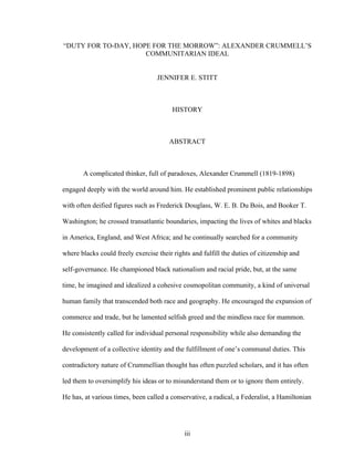 iii
“DUTY FOR TO-DAY, HOPE FOR THE MORROW”: ALEXANDER CRUMMELL’S
COMMUNITARIAN IDEAL
JENNIFER E. STITT
HISTORY
ABSTRACT
A complicated thinker, full of paradoxes, Alexander Crummell (1819-1898)
engaged deeply with the world around him. He established prominent public relationships
with often deified figures such as Frederick Douglass, W. E. B. Du Bois, and Booker T.
Washington; he crossed transatlantic boundaries, impacting the lives of whites and blacks
in America, England, and West Africa; and he continually searched for a community
where blacks could freely exercise their rights and fulfill the duties of citizenship and
self-governance. He championed black nationalism and racial pride, but, at the same
time, he imagined and idealized a cohesive cosmopolitan community, a kind of universal
human family that transcended both race and geography. He encouraged the expansion of
commerce and trade, but he lamented selfish greed and the mindless race for mammon.
He consistently called for individual personal responsibility while also demanding the
development of a collective identity and the fulfillment of one’s communal duties. This
contradictory nature of Crummellian thought has often puzzled scholars, and it has often
led them to oversimplify his ideas or to misunderstand them or to ignore them entirely.
He has, at various times, been called a conservative, a radical, a Federalist, a Hamiltonian
 