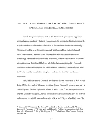 23
BECOMING “A FULL AND COMPLETE MAN”: CRUMMELL’S SEARCH FOR A
SPIRTUAL AND INTELLECTUAL HOME, 1819-1853
Born to free parents in New York in 1819, Crummell grew up in a supportive,
politically conscious family that actively participated in sociocultural institutions in order
to provide both education and social services to the disenfranchised black community.
Throughout his life, as he became increasingly disillusioned first by the failures of
American democracy and then by the failures of the Liberian republic, Crummell
increasingly turned to these sociocultural institutions, especially to churches, in order to
attempt to secure the rights of blacks as full-fledged citizens of the polity. Crummell
continually worked to strengthen and uplift the black community, maintaining his hope
that blacks would eventually find acceptance and power within the wider human
community.
Early in his childhood, Crummell developed a visceral connection to West Africa.
In the 1780s, slave traders kidnapped his father, Boston Crummell, who was reportedly a
Timanee prince, from the region now known as Sierra Leone.60
According to Crummell,
after ten years of bondage in America, his father refused to continue to serve his enslaver
and managed to establish his own household in New York City as a free black man. The
60
Crummell, “‘Africa and Her People’” (undated) in Destiny and Race, 61. Also see
Crummell, Greatness of Christ at v-vi; and Henry L. Phillips, In Memoriam of the Late
Rev. Alex. Crummell, D. D., of Washington, D.C. (Philadelphia: The Coleman Printery,
1899) at 10.
 