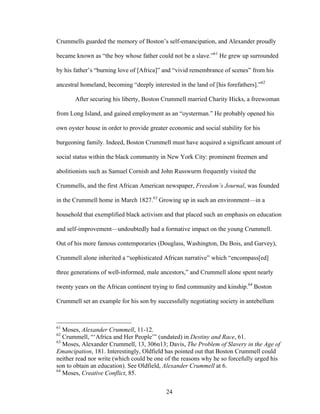 24
Crummells guarded the memory of Boston’s self-emancipation, and Alexander proudly
became known as “the boy whose father could not be a slave.”61
He grew up surrounded
by his father’s “burning love of [Africa]” and “vivid remembrance of scenes” from his
ancestral homeland, becoming “deeply interested in the land of [his forefathers].”62
After securing his liberty, Boston Crummell married Charity Hicks, a freewoman
from Long Island, and gained employment as an “oysterman.” He probably opened his
own oyster house in order to provide greater economic and social stability for his
burgeoning family. Indeed, Boston Crummell must have acquired a significant amount of
social status within the black community in New York City: prominent freemen and
abolitionists such as Samuel Cornish and John Russwurm frequently visited the
Crummells, and the first African American newspaper, Freedom’s Journal, was founded
in the Crummell home in March 1827.63
Growing up in such an environment—in a
household that exemplified black activism and that placed such an emphasis on education
and self-improvement—undoubtedly had a formative impact on the young Crummell.
Out of his more famous contemporaries (Douglass, Washington, Du Bois, and Garvey),
Crummell alone inherited a “sophisticated African narrative” which “encompass[ed]
three generations of well-informed, male ancestors,” and Crummell alone spent nearly
twenty years on the African continent trying to find community and kinship.64
Boston
Crummell set an example for his son by successfully negotiating society in antebellum
61
Moses, Alexander Crummell, 11-12.
62
Crummell, “‘Africa and Her People’” (undated) in Destiny and Race, 61.
63
Moses, Alexander Crummell, 13, 306n13; Davis, The Problem of Slavery in the Age of
Emancipation, 181. Interestingly, Oldfield has pointed out that Boston Crummell could
neither read nor write (which could be one of the reasons why he so forcefully urged his
son to obtain an education). See Oldfield, Alexander Crummell at 6.
64
Moses, Creative Conflict, 85.
 