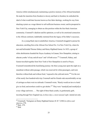 25
America whilst simultaneously maintaining a positive memory of his African homeland.
He made the transition from freedom to slavery and back to freedom; he embodied the
ideal of what would later become known as free labor ideology, working his way from
shucking oysters as a wage laborer to self-sufficient business owner; and he prospered in
New York City, managing to obtain an elite position within the free black American
community. Crummell’s idealism and his optimism, as well as his emotional connection
to the African continent, indubitably stemmed from the legacy of his father’s successes.
As a young black man in antebellum America, Crummell struggled to pursue his
education, enrolling first at the African Free School No. 2 in New York City, where he
met and befriended Thomas Sidney and Henry Highland Garnet. In 1835, a group of
white abolitionists founded the Noyes Academy in Canaan, New Hampshire, aiming to
educate youths “of any and all races” and “of both sexes.”65
Crummell, Sidney, and
Garnet travelled together from New York to New Hampshire to enroll at Noyes.
Crummell remembered the humiliating journey: the three young men spent the night on a
steamboat without cabin passage, which was reserved for white passengers, and were
therefore without beds and without food, “exposed to the cold and storm.”66
For the rest
of the nearly four hundred-mile trip, Crummell and his friends rode uncomfortably on top
of carriages as there were no railroads. Crummell wrote, “Rarely would an inn or a hotel
give us food, and nowhere could we get shelter.”67
They were “taunt[ed] and insult[ed] at
every village and town. . . . The sight of three black youths, in gentlemanly garb,
traveling through New England was, in those days, a most unusual sight; started not only
65
Crummell, “Eulogium on Henry Highland Garnet, D. D.” (1882) in Africa and
America, 278.
66
Ibid., 279.
67
Ibid.
 