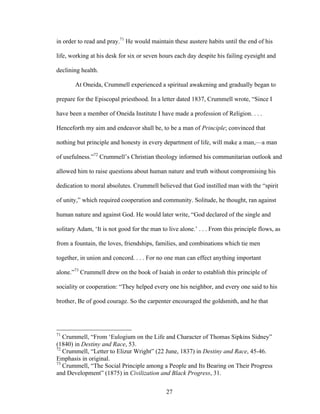 27
in order to read and pray.71
He would maintain these austere habits until the end of his
life, working at his desk for six or seven hours each day despite his failing eyesight and
declining health.
At Oneida, Crummell experienced a spiritual awakening and gradually began to
prepare for the Episcopal priesthood. In a letter dated 1837, Crummell wrote, “Since I
have been a member of Oneida Institute I have made a profession of Religion. . . .
Henceforth my aim and endeavor shall be, to be a man of Principle; convinced that
nothing but principle and honesty in every department of life, will make a man,—a man
of usefulness.”72
Crummell’s Christian theology informed his communitarian outlook and
allowed him to raise questions about human nature and truth without compromising his
dedication to moral absolutes. Crummell believed that God instilled man with the “spirit
of unity,” which required cooperation and community. Solitude, he thought, ran against
human nature and against God. He would later write, “God declared of the single and
solitary Adam, ‘It is not good for the man to live alone.’ . . . From this principle flows, as
from a fountain, the loves, friendships, families, and combinations which tie men
together, in union and concord. . . . For no one man can effect anything important
alone.”73
Crummell drew on the book of Isaiah in order to establish this principle of
sociality or cooperation: “They helped every one his neighbor, and every one said to his
brother, Be of good courage. So the carpenter encouraged the goldsmith, and he that
71
Crummell, “From ‘Eulogium on the Life and Character of Thomas Sipkins Sidney”
(1840) in Destiny and Race, 53.
72
Crummell, “Letter to Elizur Wright” (22 June, 1837) in Destiny and Race, 45-46.
Emphasis in original.
73
Crummell, “The Social Principle among a People and Its Bearing on Their Progress
and Development” (1875) in Civilization and Black Progress, 31.
 