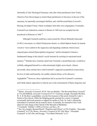 29
informally at Yale Theological Seminary; and, after white parishioners from Trinity
Church in New Haven began to restrict black parishioners to four pews in the rear of the
sanctuary, he reportedly encouraged rebellion, and, with Reverend Harry Croswell’s
blessing, he helped Trinity’s black worshipers form their own congregation. Eventually,
Crummell was ordained as a deacon in Boston in 1842 and was accepted into the
priesthood in Delaware in 1844.78
Although Crummell could have easily joined the African Methodist Episcopal
(A.M.E.) movement, or a black Presbyterian church, or a black Baptist church, he instead
vowed to “never submit to the ungracious and degrading conditions which [were]
imposed upon colored [Episcopalian] clergymen,” and he attempted to foment a
fundamental change in the church’s social structure by resisting its sanctioned racial
injustice.79
Scholars have routinely asked why Crummell, a proud black man, would have
willfully subjugated himself to a white-dominated, highly racist church. Almost
universally, these scholars have cited Crummell’s supposed sociopolitical conservatism,
his love of order and hierarchy, his snobby cultural elitism, or his obsessive
Anglophilia.80
However, those explanations fail to account for Crummell’s consistent,
and I think radical, opposition to what he saw as the mistreatment of black clergymen and
78
Moses, Alexander Crummell, 30-38. Also see Burkett, “The Reverend Harry Croswell”
at 7-8; and Oldfield, Alexander Crummell at 9-11. Curiously enough, Alexander Du Bois,
W. E. B. Du Bois’s grandfather, was the first treasurer of the newly formed St. Luke’s
Parish in New Haven. While the fledgling parish searched for a rector, Crummell
occasionally delivered sermons to support his studies at Yale. St. Luke’s offered the
rectorship to Crummell, but he turned it down. Eventually, he returned to New York
where he took charge of the Church of the Messiah in Manhattan.
79
Crummell, “Jubilate” (1894) in Destiny and Race, 38.
80
See, for example, Bernard Boxill, “Populism and Elitism” at 234; Franklin, “Alexander
Crummell” at 57-58; Moses, Alexander Crummell at 281-284; Moss, “Alexander
Crummell” at 245-246; and Scruggs, “Two Black Patriarchs” at 21.
 