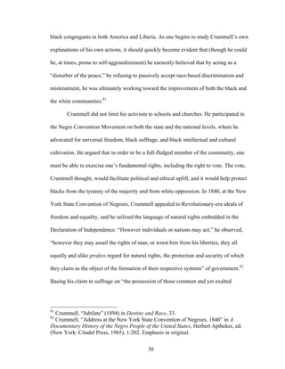 30
black congregants in both America and Liberia. As one begins to study Crummell’s own
explanations of his own actions, it should quickly become evident that (though he could
be, at times, prone to self-aggrandizement) he earnestly believed that by acting as a
“disturber of the peace,” by refusing to passively accept race-based discrimination and
mistreatment, he was ultimately working toward the improvement of both the black and
the white communities.81
Crummell did not limit his activism to schools and churches. He participated in
the Negro Convention Movement on both the state and the national levels, where he
advocated for universal freedom, black suffrage, and black intellectual and cultural
cultivation. He argued that in order to be a full-fledged member of the community, one
must be able to exercise one’s fundamental rights, including the right to vote. The vote,
Crummell thought, would facilitate political and ethical uplift, and it would help protect
blacks from the tyranny of the majority and from white oppression. In 1840, at the New
York State Convention of Negroes, Crummell appealed to Revolutionary-era ideals of
freedom and equality, and he utilized the language of natural rights embedded in the
Declaration of Independence. “However individuals or nations may act,” he observed,
“however they may assail the rights of man, or wrest him from his liberties, they all
equally and alike profess regard for natural rights, the protection and security of which
they claim as the object of the formation of their respective systems” of government.82
Basing his claim to suffrage on “the possession of those common and yet exalted
81
Crummell, “Jubilate” (1894) in Destiny and Race, 33.
82
Crummell, “Address at the New York State Convention of Negroes, 1840” in A
Documentary History of the Negro People of the United States, Herbert Aptheker, ed.
(New York: Citadel Press, 1965), 1:202. Emphasis in original.
 