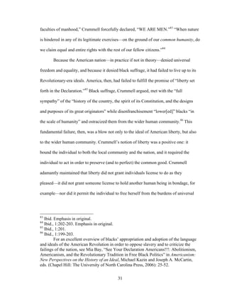 31
faculties of manhood,” Crummell forcefully declared, “WE ARE MEN.”83
“When nature
is hindered in any of its legitimate exercises—on the ground of our common humanity, do
we claim equal and entire rights with the rest of our fellow citizens.”84
Because the American nation—in practice if not in theory—denied universal
freedom and equality, and because it denied black suffrage, it had failed to live up to its
Revolutionary-era ideals. America, then, had failed to fulfill the promise of “liberty set
forth in the Declaration.”85
Black suffrage, Crummell argued, met with the “full
sympathy” of the “history of the country, the spirit of its Constitution, and the designs
and purposes of its great originators” while disenfranchisement “lower[ed]” blacks “in
the scale of humanity” and ostracized them from the wider human community.86
This
fundamental failure, then, was a blow not only to the ideal of American liberty, but also
to the wider human community. Crummell’s notion of liberty was a positive one: it
bound the individual to both the local community and the nation, and it required the
individual to act in order to preserve (and to perfect) the common good. Crummell
adamantly maintained that liberty did not grant individuals license to do as they
pleased—it did not grant someone license to hold another human being in bondage, for
example—nor did it permit the individual to free herself from the burdens of universal
83
Ibid. Emphasis in original.
84
Ibid., 1:202-203. Emphasis in original.
85
Ibid., 1:201.
86
Ibid., 1:199-203.
For an excellent overview of blacks’ appropriation and adoption of the language
and ideals of the American Revolution in order to oppose slavery and to criticize the
failings of the nation, see Mia Bay, “See Your Declaration Americans!!!: Abolitionism,
Americanism, and the Revolutionary Tradition in Free Black Politics” in Americanism:
New Perspectives on the History of an Ideal, Michael Kazin and Joseph A. McCartin,
eds. (Chapel Hill: The University of North Carolina Press, 2006): 25-52.
 