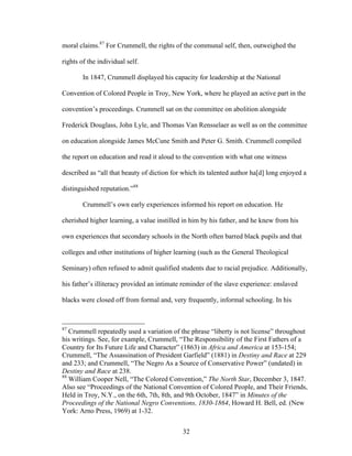 32
moral claims.87
For Crummell, the rights of the communal self, then, outweighed the
rights of the individual self.
In 1847, Crummell displayed his capacity for leadership at the National
Convention of Colored People in Troy, New York, where he played an active part in the
convention’s proceedings. Crummell sat on the committee on abolition alongside
Frederick Douglass, John Lyle, and Thomas Van Rensselaer as well as on the committee
on education alongside James McCune Smith and Peter G. Smith. Crummell compiled
the report on education and read it aloud to the convention with what one witness
described as “all that beauty of diction for which its talented author ha[d] long enjoyed a
distinguished reputation.”88
Crummell’s own early experiences informed his report on education. He
cherished higher learning, a value instilled in him by his father, and he knew from his
own experiences that secondary schools in the North often barred black pupils and that
colleges and other institutions of higher learning (such as the General Theological
Seminary) often refused to admit qualified students due to racial prejudice. Additionally,
his father’s illiteracy provided an intimate reminder of the slave experience: enslaved
blacks were closed off from formal and, very frequently, informal schooling. In his
87
Crummell repeatedly used a variation of the phrase “liberty is not license” throughout
his writings. See, for example, Crummell, “The Responsibility of the First Fathers of a
Country for Its Future Life and Character” (1863) in Africa and America at 153-154;
Crummell, “The Assassination of President Garfield” (1881) in Destiny and Race at 229
and 233; and Crummell, “The Negro As a Source of Conservative Power” (undated) in
Destiny and Race at 238.
88
William Cooper Nell, “The Colored Convention,” The North Star, December 3, 1847.
Also see “Proceedings of the National Convention of Colored People, and Their Friends,
Held in Troy, N.Y., on the 6th, 7th, 8th, and 9th October, 1847” in Minutes of the
Proceedings of the National Negro Conventions, 1830-1864, Howard H. Bell, ed. (New
York: Arno Press, 1969) at 1-32.
 