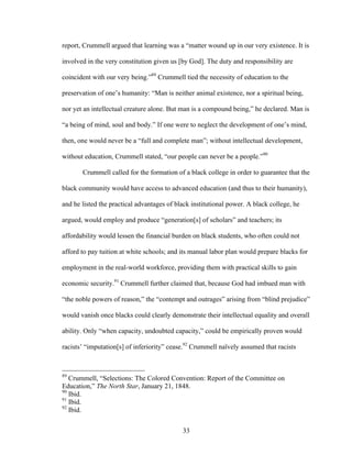 33
report, Crummell argued that learning was a “matter wound up in our very existence. It is
involved in the very constitution given us [by God]. The duty and responsibility are
coincident with our very being.”89
Crummell tied the necessity of education to the
preservation of one’s humanity: “Man is neither animal existence, nor a spiritual being,
nor yet an intellectual creature alone. But man is a compound being,” he declared. Man is
“a being of mind, soul and body.” If one were to neglect the development of one’s mind,
then, one would never be a “full and complete man”; without intellectual development,
without education, Crummell stated, “our people can never be a people.”90
Crummell called for the formation of a black college in order to guarantee that the
black community would have access to advanced education (and thus to their humanity),
and he listed the practical advantages of black institutional power. A black college, he
argued, would employ and produce “generation[s] of scholars” and teachers; its
affordability would lessen the financial burden on black students, who often could not
afford to pay tuition at white schools; and its manual labor plan would prepare blacks for
employment in the real-world workforce, providing them with practical skills to gain
economic security.91
Crummell further claimed that, because God had imbued man with
“the noble powers of reason,” the “contempt and outrages” arising from “blind prejudice”
would vanish once blacks could clearly demonstrate their intellectual equality and overall
ability. Only “when capacity, undoubted capacity,” could be empirically proven would
racists’ “imputation[s] of inferiority” cease.92
Crummell naïvely assumed that racists
89
Crummell, “Selections: The Colored Convention: Report of the Committee on
Education,” The North Star, January 21, 1848.
90
Ibid.
91
Ibid.
92
Ibid.
 