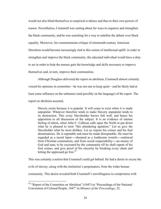 34
would not also blind themselves to empirical evidence and thus to their own powers of
reason. Nevertheless, Crummell was casting about for ways to organize and strengthen
the black community, and he was searching for a way to redefine the debate over black
equality. Moreover, his communitarian critique of nineteenth-century American
liberalism would become increasingly tied to this notion of intellectual uplift: in order to
strengthen and improve the black community, the educated individual would have a duty
to act in order to help the masses gain the knowledge and skills necessary to improve
themselves and, in turn, improve their communities.
Although Douglass delivered the report on abolition, Crummell almost certainly
voiced his opinions in committee—he was not one to keep quiet—and he likely had at
least some influence on the substance (and possibly on the language) of the report. The
report on abolition asserted,
Slavery exists because it is popular. It will cease to exist when it is made
unpopular. Whatever therefore tends to make Slavery unpopular tends to
its destruction. This every Slaveholder knows full well, and hence his
opposition to all discussion of the subject. It is an evidence of intense
feeling of alarm, when John C. Calhoun calls upon the North to put down
what he is pleased to term “this plundering agitation.” Let us give the
Slaveholder what he most dislikes. Let us expose his crimes and his foul
abominations. He is reputable and must be made disreputable. He must be
regarded as a moral lepor----shunned as a loathsome wretch----outlawed
from Christian communion, and from social respectability----an enemy of
God and man, to be execrated by the community till he shall repent of his
foul crimes, and give proof of his sincerity by breaking every chain and
letting the oppressed go free.93
This was certainly a notion that Crummell could get behind. He had a desire to excise the
evils of slavery, along with the institution’s perpetuators, from the wider human
community. This desire revealed both Crummell’s unwillingness to compromise with
93
“Report of the Committee on Abolition” (1847) in “Proceedings of the National
Convention of Colored People, 1847” in Minutes of the Proceedings, 32.
 