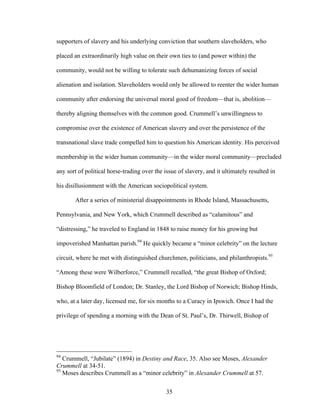 35
supporters of slavery and his underlying conviction that southern slaveholders, who
placed an extraordinarily high value on their own ties to (and power within) the
community, would not be willing to tolerate such dehumanizing forces of social
alienation and isolation. Slaveholders would only be allowed to reenter the wider human
community after endorsing the universal moral good of freedom—that is, abolition—
thereby aligning themselves with the common good. Crummell’s unwillingness to
compromise over the existence of American slavery and over the persistence of the
transnational slave trade compelled him to question his American identity. His perceived
membership in the wider human community—in the wider moral community—precluded
any sort of political horse-trading over the issue of slavery, and it ultimately resulted in
his disillusionment with the American sociopolitical system.
After a series of ministerial disappointments in Rhode Island, Massachusetts,
Pennsylvania, and New York, which Crummell described as “calamitous” and
“distressing,” he traveled to England in 1848 to raise money for his growing but
impoverished Manhattan parish.94
He quickly became a “minor celebrity” on the lecture
circuit, where he met with distinguished churchmen, politicians, and philanthropists.95
“Among these were Wilberforce,” Crummell recalled, “the great Bishop of Oxford;
Bishop Bloomfield of London; Dr. Stanley, the Lord Bishop of Norwich; Bishop Hinds,
who, at a later day, licensed me, for six months to a Curacy in Ipswich. Once I had the
privilege of spending a morning with the Dean of St. Paul’s, Dr. Thirwell, Bishop of
94
Crummell, “Jubilate” (1894) in Destiny and Race, 35. Also see Moses, Alexander
Crummell at 34-51.
95
Moses describes Crummell as a “minor celebrity” in Alexander Crummell at 57.
 