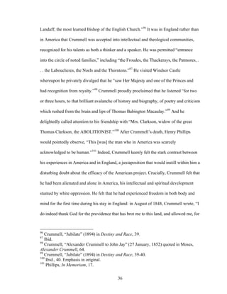 36
Landaff; the most learned Bishop of the English Church.”96
It was in England rather than
in America that Crummell was accepted into intellectual and theological communities,
recognized for his talents as both a thinker and a speaker. He was permitted “entrance
into the circle of noted families,” including “the Froudes, the Thackerays, the Patmores, .
. . the Laboucheres, the Noels and the Thorntons.”97
He visited Windsor Castle
whereupon he privately divulged that he “saw Her Majesty and one of the Princes and
had recognition from royalty.”98
Crummell proudly proclaimed that he listened “for two
or three hours, to that brilliant avalanche of history and biography, of poetry and criticism
which rushed from the brain and lips of Thomas Babington Macaulay.”99
And he
delightedly called attention to his friendship with “Mrs. Clarkson, widow of the great
Thomas Clarkson, the ABOLITIONIST.”100
After Crummell’s death, Henry Phillips
would pointedly observe, “This [was] the man who in America was scarcely
acknowledged to be human.”101
Indeed, Crummell keenly felt the stark contrast between
his experiences in America and in England, a juxtaposition that would instill within him a
disturbing doubt about the efficacy of the American project. Crucially, Crummell felt that
he had been alienated and alone in America, his intellectual and spiritual development
stunted by white oppression. He felt that he had experienced freedom in both body and
mind for the first time during his stay in England: in August of 1848, Crummell wrote, “I
do indeed thank God for the providence that has brot me to this land, and allowed me, for
96
Crummell, “Jubilate” (1894) in Destiny and Race, 39.
97
Ibid.
98
Crummell, “Alexander Crummell to John Jay” (27 January, 1852) quoted in Moses,
Alexander Crummell, 64.
99
Crummell, “Jubilate” (1894) in Destiny and Race, 39-40.
100
Ibid., 40. Emphasis in original.
101
Phillips, In Memoriam, 17.
 