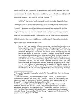 37
once in my life, to be a freeman. Oh the acquisition to one’s mind & heart and soul—the
consciousness in all its fullest that one is a man! I never had it before I came to England. I
use to think I had, but I was mistaken. But now I know it.”102
In 1849,103
after a bit of handwringing, Crummell enrolled at Queen’s College,
Cambridge, where he studied moral philosophy under the tutelage of William Whewell.
Crummell’s decision to attend Cambridge was both careful and cautious. He dutifully
weighed the pros and cons of a university education, and he conscientiously considered
the effects that an extended stay in England would have on his Manhattan congregation.
While he admitted that there would be some “disadvantages,” Crummell optimistically
argued that a degree from Cambridge would
have a lively and startling influence among the prejudiced and proslavery at
home, especially in our CH [church]. You know how prominent104
has been my
own case, how I have been kept from the fountains of knowledge, how—our most
prominent Bishops have disciplined me—I will use no stronger language for
desiring and aiming to get in the “Seminary.” Will not such a marked contrast
between the two countries presented in the same individual too have a powerful—
nay a decisive influence? . . . Wd. not the learning of an English University in my
own person and an English University degree, place me in a position among
American Clergymen, wh. wd. shame, contempt, neutralize caste—yea even
command respect & consideration? And wd. not all this be of service to the cause.
. . . Is it not a matter of importance that the standard of learning among the
African race, in America shd. be raised? There is not a learned black minister in
the whole U.S. A very considerable portion of our ministers (among the negro
102
Crummell, “Alexander Crummell to John Jay” (9 August, 1848) in Black Abolitionist
Papers, 1:145.
103
Oddly, in Crummell’s only autobiographical work, “Jubilate,” he claimed to have
begun studying at Cambridge in 1851. See Crummell, “Jubilate” (1894) in Destiny and
Race at 38. Nearly all other sources, however, (including university records as well as
Crummell’s own letters) indicate that he enrolled in 1849.
104
Indeed, Crummell’s rejection from the General Theological Seminary received
prominent attention in at least one African American newspaper. See “The General
Theological Seminary of the Episcopal Church,” The Colored American, September 7,
1839. The Colored American also provided Crummell with a public forum in which to
respond to Bishop Onderdonk. See “Case of Bishop Onderdonk and Mr. Crummell,” The
Colored American, December 7, 1839.
 