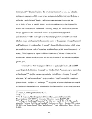 39
temperament.”107
Crummell utilized this newfound framework to hone and refine his
antislavery arguments, which began to take an increasingly historical tone. He began to
utilize the classical rise of Western civilization to demonstrate the progress and
perfectibility of man, to root his abstract moral appeals in a temporal reality that his
readers and listeners could understand. Ultimately, though, his antislavery arguments
always appealed to “the conscience” instead of to “self-interest or practical
considerations.”108
This philosophical eschewal of pragmatism and embracement of
idealism would later become the fundamental source of disagreement between Crummell
and Washington. It would reaffirm Crummell’s forward-looking optimism, which would
eventually become the basis of his debate with Douglass over the postbellum memory of
slavery. Most importantly, it provided him with a frame of reference that served to
reinforce his notions of duty to others and the subordination of the individual self to the
greater good.
Crummell was thirty-three years old when he graduated with his A.B. in 1853.
According to C. R. Stockton, Crummell was “the first black American ever to matriculate
at Cambridge.”109
Antislavery newspapers in the United States celebrated Crummell’s
education. “We are happy to learn,” wrote one editor, “that [Crummell] is capped and
gowned in the University of Cambridge.”110
In England, Crummell had finally achieved
what he had worked so hard for, and had been denied in America: a university education.
107
Moses, “Cambridge Platonism,” 62-63.
108
Ibid., 64.
109
C. R. Stockton, “The Integration of Cambridge: Alexander Crummell As
Undergraduate, 1849-1853” in Integrated Education 15, no. 2 (1977), 15.
110
“A Negro in Cambridge University,” The Liberator, March 23, 1849. Also see, for
example, “National Anti-Slavery Standard,” National Anti-Slavery Standard, November
14, 1850; and “Letter from William Wells Brown,” Frederick Douglass’ Paper, October
2, 1851.
 