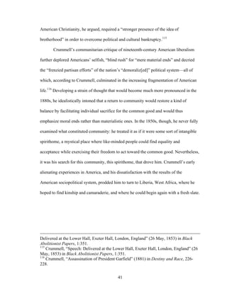 41
American Christianity, he argued, required a “stronger presence of the idea of
brotherhood” in order to overcome political and cultural bankruptcy.115
Crummell’s communitarian critique of nineteenth-century American liberalism
further deplored Americans’ selfish, “blind rush” for “mere material ends” and decried
the “frenzied partisan efforts” of the nation’s “demoraliz[ed]” political system—all of
which, according to Crummell, culminated in the increasing fragmentation of American
life.116
Developing a strain of thought that would become much more pronounced in the
1880s, he idealistically intoned that a return to community would restore a kind of
balance by facilitating individual sacrifice for the common good and would thus
emphasize moral ends rather than materialistic ones. In the 1850s, though, he never fully
examined what constituted community: he treated it as if it were some sort of intangible
spirithome, a mystical place where like-minded people could find equality and
acceptance while exercising their freedom to act toward the common good. Nevertheless,
it was his search for this community, this spirithome, that drove him. Crummell’s early
alienating experiences in America, and his dissatisfaction with the results of the
American sociopolitical system, prodded him to turn to Liberia, West Africa, where he
hoped to find kinship and camaraderie, and where he could begin again with a fresh slate.
Delivered at the Lower Hall, Exeter Hall, London, England” (26 May, 1853) in Black
Abolitionist Papers, 1:351.
115
Crummell, “Speech: Delivered at the Lower Hall, Exeter Hall, London, England” (26
May, 1853) in Black Abolitionist Papers, 1:351.
116
Crummell, “Assassination of President Garfield” (1881) in Destiny and Race, 226-
228.
 