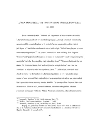 42
AFRICA AND AMERICA: THE TRANSNATIONAL TRAFFICKING OF IDEAS,
1853-1898
In the summer of 1853, Crummell left England for West Africa and arrived in
Liberia following a difficult two-month-long voyage. Although Crummell romantically
remembered his years in England as “a period of grand opportunities, of the richest
privileges, of cherished remembrances and of golden light,” he had been plagued by near-
constant health problems.117
For years, Crummell had been suffering from frequent
“tremors” and “palpitations brought on by stress or excitement,” which were probably the
result of a “valvular disorder of the right side of the heart.”118
Crummell claimed that his
doctor, Sir Benjamin Brodie, had “ordered [him] to a tropical clime” and cited his
“sickness” in order to explain his sojourn to Africa.119
Other factors, however, were
clearly at work. The declaration of Liberian independence in 1847 ushered in a new
period of hope amongst black nationalists, whose desire to create a free and independent
black-governed nation suddenly seemed possible. The passage of the Fugitive Slave Act
in the United States in 1850, on the other hand, resulted in a heightened sense of
pessimism and anxiety within the African American community, whose fate in America
117
Crummell, “Jubilate” (1894) in Destiny and Race, 39.
118
Oldfield, Civilization and Black Progress, 233n13.
119
Crummell, “Jubilate” (1894) in Destiny and Race, 39-40.
Rigsby has germanely pointed out that Liberia would have been an odd choice:
due to its “notorious malaria fever,” it wasn’t exactly known as a healthful retreat. See
Rigsby, Alexander Crummell at 69.
 