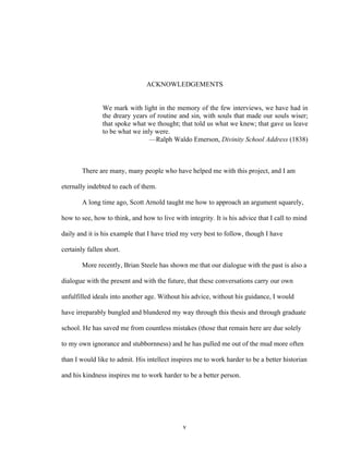 v
ACKNOWLEDGEMENTS
We mark with light in the memory of the few interviews, we have had in
the dreary years of routine and sin, with souls that made our souls wiser;
that spoke what we thought; that told us what we knew; that gave us leave
to be what we inly were.
—Ralph Waldo Emerson, Divinity School Address (1838)
There are many, many people who have helped me with this project, and I am
eternally indebted to each of them.
A long time ago, Scott Arnold taught me how to approach an argument squarely,
how to see, how to think, and how to live with integrity. It is his advice that I call to mind
daily and it is his example that I have tried my very best to follow, though I have
certainly fallen short.
More recently, Brian Steele has shown me that our dialogue with the past is also a
dialogue with the present and with the future, that these conversations carry our own
unfulfilled ideals into another age. Without his advice, without his guidance, I would
have irreparably bungled and blundered my way through this thesis and through graduate
school. He has saved me from countless mistakes (those that remain here are due solely
to my own ignorance and stubbornness) and he has pulled me out of the mud more often
than I would like to admit. His intellect inspires me to work harder to be a better historian
and his kindness inspires me to work harder to be a better person.
 