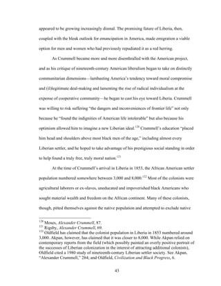 43
appeared to be growing increasingly dismal. The promising future of Liberia, then,
coupled with the bleak outlook for emancipation in America, made emigration a viable
option for men and women who had previously repudiated it as a red herring.
As Crummell became more and more disenthralled with the American project,
and as his critique of nineteenth-century American liberalism began to take on distinctly
communitarian dimensions—lambasting America’s tendency toward moral compromise
and (il)legitimate deal-making and lamenting the rise of radical individualism at the
expense of cooperative community—he began to cast his eye toward Liberia. Crummell
was willing to risk suffering “the dangers and inconveniences of frontier life” not only
because he “found the indignities of American life intolerable” but also because his
optimism allowed him to imagine a new Liberian ideal.120
Crummell’s education “placed
him head and shoulders above most black men of the age,” including almost every
Liberian settler, and he hoped to take advantage of his prestigious social standing in order
to help found a truly free, truly moral nation.121
At the time of Crummell’s arrival in Liberia in 1853, the African American settler
population numbered somewhere between 3,000 and 8,000.122
Most of the colonists were
agricultural laborers or ex-slaves, uneducated and impoverished black Americans who
sought material wealth and freedom on the African continent. Many of these colonists,
though, pitted themselves against the native population and attempted to exclude native
120
Moses, Alexander Crummell, 87.
121
Rigsby, Alexander Crummell, 69.
122
Oldfield has claimed that the colonist population in Liberia in 1853 numbered around
3,000. Akpan, however, has claimed that it was closer to 8,000. While Akpan relied on
contemporary reports from the field (which possibly painted an overly positive portrait of
the successes of Liberian colonization in the interest of attracting additional colonists),
Oldfield cited a 1980 study of nineteenth-century Liberian settler society. See Akpan,
“Alexander Crummell,” 284; and Oldfield, Civilization and Black Progress, 6.
 