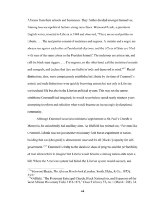 44
Africans from their schools and businesses. They further divided amongst themselves,
forming two sociopolitical factions along racial lines. Winwood Reade, a prominent
English writer, traveled to Liberia in 1868 and observed, “There are no real politics in
Liberia. . . . The real parties consist of mulattoes and negroes. A mulatto and a negro are
always run against each other at Presidential elections; and the offices of State are filled
with men of the same colour as the President himself. The mulattoes are aristocrats, and
call the black men niggers. . . . The negroes, on the other hand, call the mulattoes bastards
and mongrels, and declare that they are feeble in body and depraved in mind.”123
Racial
distinctions, then, were conspicuously established in Liberia by the time of Crummell’s
arrival, and such distinctions were quickly becoming entrenched not only in Liberian
sociocultural life but also in the Liberian political system. This was not the serene
spirithome Crummell had imagined; he would nevertheless spend nearly nineteen years
attempting to reform and refashion what would become an increasingly dysfunctional
community.
Although Crummell secured a ministerial appointment at St. Paul’s Church in
Monrovia, he undoubtedly had ancillary aims. As Oldfield has pointed out, “For men like
Crummell, Liberia was not just another missionary field but an experiment in nation-
building that was [designed] to demonstrate once and for all [blacks’] capacity for self-
government.”124
Crummell’s fealty to the idealistic ideas of progress and the perfectibility
of man allowed him to imagine that Liberia would become a shining nation-state upon a
hill. Where the American system had failed, the Liberian system would succeed, and
123
Winwood Reade, The African Sketch-book (London: Smith, Elder, & Co.: 1873),
2:257.
124
Oldfield, “The Protestant Episcopal Church, Black Nationalists, and Expansion of the
West African Missionary Field, 1851-1871,” Church History 57, no. 1 (March 1988), 34.
 
