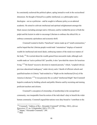 46
he consistently eschewed the political sphere, opting instead to work in the sociocultural
dimension. He thought of himself as a public intellectual, as a philosopher and a
theologian—not as a politician—and he sought to influence policy as an admired
academic. He aimed to cultivate intellectual and spiritual enlightenment amongst the
black masses (including amongst native Africans), and he wielded the power of both the
pulpit and the lectern in order to encourage Liberians to embrace the ethical life, to
embrace community spiritedness and economic thrift.
Crummell wanted to build a “beneficent” nation made up of “small communities,”
and he hoped that the Liberian people would trade “ostentatious” displays of material
wealth for intellectual and moral ideals, embracing matters of the mind over matters of
the body.128
He worried about the wealth gained from mercantile trade; although such
wealth made an “active political life” possible, it also “provided the sinews for luxurious
living.”129
He feared “excessive devotion to material pursuits,” which, “coupled with [a]
previous educational inadequacy” under slavery and a “dearth of efficient schools and
qualified teachers in Liberia,” had resulted in a “blight on the intellectual [lives] of the
Americo-Liberians.”130
It was precisely this so-called “intellectual blight” that Crummell
hoped to eradicate by building schools and public libraries and by recruiting and training
proficient teachers and citizens.
Crummell’s conception of citizenship, of membership in the sociopolitical
community, was inseparable from his notion of the individual’s duty to benefit the wider
human community. Crummell argued that nations were duty-bound to “contribute to the
128
Crummell, “Address of Rev. Alexander Crummell” (29 May, 1861), African
Repository 37, no. 9 (September 1861), 275, 278.
129
Akpan, “Alexander Crummell,” 284.
130
Ibid.
 