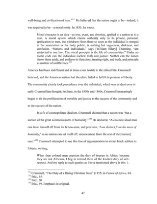 47
well-being and civilization of man.”131
He believed that the nation ought to be—indeed, it
was required to be—a moral entity. In 1855, he wrote,
Moral character is an idea—as true, exact, and absolute, applied to a nation as to a
man. A moral system which claims authority only in its private, personal,
application to men, but withdraws from them so soon as the individual is merged
in the association or the body politic, is nothing but vagueness, darkness, and
confusion. “Nations and individuals,” says [William Ellery] Channing, “are
subjected to one law. The moral principle is the life of communities.” Under no
moral code can the individual eschew truth and justice. Neither can the nation
throw them aside, and perform its functions, treating right, and truth, and principle
as matters of indifference.132
America had been indifferent and at times even hostile to the ethical life, Crummell
believed, and the American nation had therefore failed to fulfill its promise of liberty.
The community clearly took precedence over the individual, which was evident even in
early Crummellian thought; but here, in the 1850s and 1860s, Crummell increasingly
began to tie the proliferation of morality and justice to the success of the community and
to the success of the nation.
In a fit of cosmopolitan idealism, Crummell claimed that a nation was “but a
section of the great commonwealth of humanity.”133
He declared, “As no individual man
can draw himself off from his fellow-man, and proclaim, ‘I am distinct from the mass of
humanity,’ so no nation can set itself off, unconcerned, from the rest of the [human]
race.”134
Crummell attempted to use this line of argumentation to attract black settlers to
Liberia, writing,
When then colored men question the duty of interest in Africa, because
they are not Africans, I beg to remind them of the kindred duty of self-
respect. And my reply to such queries as I have mentioned above is this: 1.
131
Crummell, “The Duty of a Rising Christian State” (1855) in Future of Africa, 64.
132
Ibid., 65.
133
Ibid., 60.
134
Ibid., 69. Emphasis in original.
 