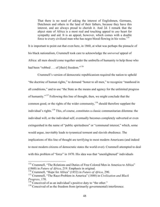 48
That there is no need of asking the interest of Englishmen, Germans,
Dutchmen and others in the land of their fathers, because they have this
interest, and are always proud to cherish it. And 2d. I remark that the
abject state of Africa is a most real and touching appeal to any heart for
sympathy and aid. It is an appeal, however, which comes with a double
force to every civilized man who has negro blood flowing in his veins.135
It is important to point out that even here, in 1860, at what was perhaps the pinnacle of
his black nationalism, Crummell took care to acknowledge the universal appeal of
Africa: all men should come together under the umbrella of humanity to help those who
had been “robbed . . . of [their] freedom.”136
Crummell’s version of democratic republicanism required the nation to uphold
“the doctrine of human rights,” to demand “honor to all men,” to recognize “manhood in
all conditions,” and to use “the State as the means and agency for the unlimited progress
of humanity.”137
Following this line of thought, then, we might conclude that the
common good, or the rights of the wider community,138
should therefore supplant the
individual’s rights.139
This, of course, constitutes a classic communitarian dilemma: the
individual will, or the individual self, eventually becomes completely subverted or even
extinguished in the name of “public spiritedness” or “communal interest,” which, some
would argue, inevitably leads to tyrannical torment and slavish obedience. The
implications of this line of thought are terrifying to most modern Americans (and indeed
to most modern citizens of democratic states the world over). Crummell attempted to deal
with this problem of “force” in 1870. His idea was that “unenlightened” individuals
135
Crummell, “The Relations and Duties of Free Colored Men in America to Africa”
(1860) in Future of Africa, 219. Emphasis in original.
136
Crummell, “Hope for Africa” (1852) in Future of Africa, 290.
137
Crummell, “The Race-Problem in America” (1888) in Civilization and Black
Progress, 170.
138
Conceived of as an individual’s positive duty to “the other.”
139
Conceived of as the freedom from (primarily governmental) interference.
 
