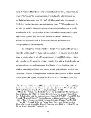 49
would be “wards” of the educated elite, who would utilize the “force of restoration and
progress” to “elevate” the unwashed masses. Eventually, after achieving moral and
intellectual enlightenment, those “elevated” individuals could enter the community as
full-fledged members, thereby rendering force unnecessary.140
Although Crummell did
not solve the authoritarian temptation inherent in communitarianism—and it could be
argued that he further complicated the problem by introducing an even more complex
sociocultural system of paternalism—his attempt to account for it in some way
demonstrates his sophistication as a thinker and buttresses a communitarian
conceptualization of Crummellianism.
The cosmopolitan strain in Crummell’s thought would appear, at first glance, to
be at odds with his steadily evolving black nationalism.141
His imagined Liberian ideal
aimed to create a nation of self-sufficient, community-oriented black citizens—citizens
who would be morally required to help their black brethren achieve physical, intellectual,
and spiritual freedom—and he supported the utilization of centralized state power to
build the appropriate institutions such as roads, schools, public libraries, hospitals, and
courthouses. He began to champion a new brand of black nationalism. All black men and
women, he thought, ought to imagine themselves united as a kind of family unit, tied
140
See Crummell, “Our National Mistakes and the Remedy for Them: Delivered before
the Common Council and the Citizens of Monrovia, Liberia, West Africa” (26 July,
1870) in Destiny and Race at 175-193 and, especially, at 185-186.
141
Moses, Ross Posnock, and Rigsby have tossed the “cosmopolitan” label around, and
they have pinned it crookedly to Crummell’s lapel, but no one has, as of this writing,
fully fleshed out the idea. See Moses, Alexander Crummell at 96, 109, 130, and 301; Ross
Posnock, “‘Irrational Zigzags’: Cosmopolitanism in African American Intellectual
History,” John F. Kennedy-Institut für Nordamerikastudien Working Paper No. 121
(1999) at 10-13; Posnock, Color and Culture: Black Writers and the Making of the
Modern Intellectual (Cambridge: Harvard University Press, 1998) at 13, 19-20, 22, and
73; and Rigsby, Alexander Crummell at 98.
 