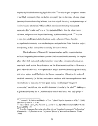 50
together by blood rather than by physical location.142
In order to gain acceptance into the
wider black community, then, one did not necessarily have to become a Liberian citizen
(although Crummell certainly believed, or at least hoped, that every black person ought to
want to become a Liberian). While his black nationalism ultimately transcended
geography, his “crucial goal” was to “free individual blacks from the subservience,
dishonor, and persecution they suffered simply by virtue of being black.”143
In other
words, he wanted to preclude the legal and social exclusion of blacks from the
sociopolitical community; he wanted to improve and perfect the failed American project,
transplanting its best features to a universally free state in Africa.
The development of Crummell’s black nationalism and his cosmopolitanism
reflected his growing interest in the question of what constituted community. He sought a
place where both individuals and communities would take a strong moral stand, a non-
negotiable stand, against the enslavement and the dehumanization of blacks. He sought a
place where blacks would be accepted as full-fledged members of the sociopolitical body,
and where nations would facilitate wider human cooperation. Ultimately, his notion of
the black community (or the black nation) was consistent with his cosmopolitanism. Both
visions tended to transcend physical space, instead constituting an “imagined
community,” a spirithome, that would be inhabited primarily by the mind.144
As Gregory
Rigsby has eloquently put it, Crummell believed that “race could bind large groups of
142
Crummell, “Relations and Duties of Free Colored Men in America to Africa” (1860)
in Future of Africa, 213-281.
143
David Brion Davis, The Problem of Slavery in the Age of Emancipation (New York:
Knopf, 2014), 129.
144
Benedict Anderson famously coined the phrase “imagined community” in Imagined
Communities: Reflections on the Origin and Spread of Nationalism (London: Verso,
2006).
 