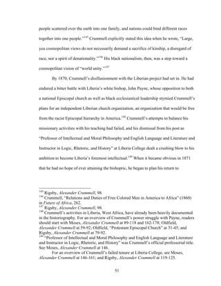 51
people scattered over the earth into one family, and nations could bind different races
together into one people.”145
Crummell explicitly stated this idea when he wrote, “Large,
yea cosmopolitan views do not necessarily demand a sacrifice of kinship, a disregard of
race, nor a spirit of denationality.”146
His black nationalism, then, was a step toward a
cosmopolitan vision of “world unity.”147
By 1870, Crummell’s disillusionment with the Liberian project had set in. He had
endured a bitter battle with Liberia’s white bishop, John Payne, whose opposition to both
a national Episcopal church as well as black ecclesiastical leadership stymied Crummell’s
plans for an independent Liberian church organization, an organization that would be free
from the racist Episcopal hierarchy in America.148
Crummell’s attempts to balance his
missionary activities with his teaching had failed, and his dismissal from his post as
“Professor of Intellectual and Moral Philosophy and English Language and Literature and
Instructor in Logic, Rhetoric, and History” at Liberia College dealt a crushing blow to his
ambition to become Liberia’s foremost intellectual.149
When it became obvious in 1871
that he had no hope of ever attaining the bishopric, he began to plan his return to
145
Rigsby, Alexander Crummell, 98.
146
Crummell, “Relations and Duties of Free Colored Men in America to Africa” (1860)
in Future of Africa, 262.
147
Rigsby, Alexander Crummell, 98.
148
Crummell’s activities in Liberia, West Africa, have already been heavily documented
in the historiography. For an overview of Crummell’s power struggle with Payne, readers
should start with Moses, Alexander Crummell at 89-118 and 162-178; Oldfield,
Alexander Crummell at 59-92; Oldfield, “Protestant Episcopal Church” at 31-45; and
Rigsby, Alexander Crummell at 79-92.
149
“Professor of Intellectual and Moral Philosophy and English Language and Literature
and Instructor in Logic, Rhetoric, and History” was Crummell’s official professorial title.
See Moses, Alexander Crummell at 146.
For an overview of Crummell’s failed tenure at Liberia College, see Moses,
Alexander Crummell at 146-161; and Rigsby, Alexander Crummell at 119-125.
 