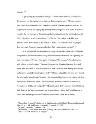 52
America.150
Significantly, Crummell had managed to embroil himself in the sociopolitical
debates between the mulatto-negro factions. By arguing that native Africans ought to
have equal citizenship rights, and, especially, equal access to schools and churches, he
aligned himself with the negro party. When Liberia College was built on the Monrovian
coast for the convenience of the settler population, rather than in the interior, Crummell
fully realized the “symbolic significance” of the site: “the college looked back to
America rather than forward to the interior of Africa. The mulattoes were clinging to
their European-American ancestry rather than their black African heritage.”151
In an 1870 speech that was delivered on the twenty-third anniversary of Liberian
independence, Crummell conspicuously criticized Americo-Liberians for neglecting the
native population. “We have been guilty of a neglect,” he intoned, “which has carried
with it harm to the aborigines.” Crummell claimed that Americo-Liberians “look[ed]
down upon the native as an inferior, placed at such a distance from [them], that concord
and oneness seem[ed] almost imposs[ible].”152
He also rebuked the Liberian government
for “carelessly, thoughtlessly” ignoring “the national obligation to train, educate, civilize,
and regulate the heathen tribes,” and he reminded Americo-Liberians of their moral
“obligation to do [the natives] good.”153
He chastised his fellow citizens for not fulfilling
their duties to the black community, and he worried that Liberia itself could become a
failed state if its people refused to embrace his idealistic vision. He affirmed,
150
Regarding Crummell’s failed bid to the bishopric, see Oldfield, “Protestant Episcopal
Church” at 41-44; and Rigsby, Alexander Crummell at 79-92.
151
Rigsby, Alexander Crummell, 121.
152
Crummell, “Our National Mistakes” (26 July, 1870) in Destiny and Race, 177.
153
Ibid., 177-178. Emphasis in original.
 
