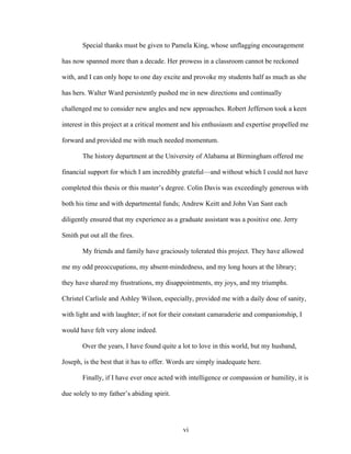 vi
Special thanks must be given to Pamela King, whose unflagging encouragement
has now spanned more than a decade. Her prowess in a classroom cannot be reckoned
with, and I can only hope to one day excite and provoke my students half as much as she
has hers. Walter Ward persistently pushed me in new directions and continually
challenged me to consider new angles and new approaches. Robert Jefferson took a keen
interest in this project at a critical moment and his enthusiasm and expertise propelled me
forward and provided me with much needed momentum.
The history department at the University of Alabama at Birmingham offered me
financial support for which I am incredibly grateful—and without which I could not have
completed this thesis or this master’s degree. Colin Davis was exceedingly generous with
both his time and with departmental funds; Andrew Keitt and John Van Sant each
diligently ensured that my experience as a graduate assistant was a positive one. Jerry
Smith put out all the fires.
My friends and family have graciously tolerated this project. They have allowed
me my odd preoccupations, my absent-mindedness, and my long hours at the library;
they have shared my frustrations, my disappointments, my joys, and my triumphs.
Christel Carlisle and Ashley Wilson, especially, provided me with a daily dose of sanity,
with light and with laughter; if not for their constant camaraderie and companionship, I
would have felt very alone indeed.
Over the years, I have found quite a lot to love in this world, but my husband,
Joseph, is the best that it has to offer. Words are simply inadequate here.
Finally, if I have ever once acted with intelligence or compassion or humility, it is
due solely to my father’s abiding spirit.
 