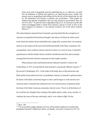 53
Some such work of magnitude must be undertaken by us, or, otherwise, we shall
lose all nobleness of feeling and endeavor; we shall become gross, sordid, and
sensual; and so insignificant and trifling will be the life of this nation that, by and
by, the declaration will become a common one everywhere—“That people are
undeserving national recognition; they are only playing at government; they are
not fit to live!” To prevent such a degrading fling at us, we must give up the idle
notion of dragging hither a nation from America, and go to work at once in the
great endeavor to construct a vast national existence out of the native material
about us.154
This admonishment stemmed from Crummell’s growing belief that the corruptions of
American sociopolitical life had been brought to the shores of Liberia by white racists
(with whom the mulatto faction identified) who sought only to protect their own material
interests at the expense of the moral and intellectual health of the black community. His
cosmopolitan vision could not tolerate such divisiveness; in a twist of irony, Crummell’s
querulousness with the mulatto faction resulted in hardened racial lines and eventually
estranged him from the Liberian community he had sought to perfect.
When political unrest and disillusionment induced Crummell’s return to the
United States in 1872, he found that he had returned to a drastically different America.155
He moved to Washington, D.C., in the midst of the heady days of Reconstruction and
black political and cultural activism. In postbellum America, Crummell’s optimism about
the future of the black community began to return, and he began to work toward a new
American ideal. Crummell later reflected on his own renewed sense of optimism about
the future of the black American community when he wrote, “Never in all the history of
the world has the Almighty been wanting of the gallant spirits, ready, at any sacrifice, to
vindicate the cause of the poor and needy, and to ‘wax valiant in fight’ for the
154
Ibid., 188.
155
For an excellent, highly detailed overview of the political upheaval in Liberia that
prompted Crummell’s flight from Africa, see Rigsby, Alexander Crummell at 125-133.
 