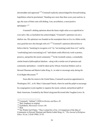 54
downtrodden and oppressed.”156
Crummell explicitly acknowledged his forward-looking
hopefulness when he proclaimed, “Standing now more than three score years and ten, in
age; the scars of bitter caste still abiding, I am, nevertheless, a most positive
OPTIMIST.”157
Crummell’s abiding optimism about the future might strike us as superficial or
even naïve. But, as Ejofodomi has acknowledged, “Crummell’s optimism was not a
shallow one. His optimism was founded on the assumption that we live in a fallen world,
once good but now shot through with evil.”158
Crummell’s optimism allowed him to
believe that by “learn[ing] to recognize evil,” by “not turn[ing] aside from evil,” and by
“confront[ing] and overcom[ing] evil,” individuals could effectively work to protect,
preserve, and perfect the moral community.159
In the twentieth century, a remarkably
similar brand of philosophical idealism—along with a similar sort of optimism and
community spiritedness—would be taken up by African American thinkers such as
Howard Thurman and Martin Luther King, Jr., in order to encourage unity during the
Civil Rights Movement.160
Soon after his return to the United States, Crummell secured an appointment in
Washington, D.C., at St. Mary’s Episcopal Church, where he used the pulpit to encourage
his congregation to join together to organize the moral, cultural, and political uplift of
black Americans. Founded by the liberal clergyman Reverend John Vaughan Lewis, St.
156
Crummell, “Jubilate” (1894) in Destiny and Race, 43.
157
Ibid. Emphasis in original.
158
Ejofodomi, Missionary Career, 60.
159
Ibid.
160
See Walter Earl Fluker, “They Looked for a City: A Comparison of the Idea of
Community in Howard Thurman and Martin Luther King, Jr.,” The Journal of Religious
Ethics 18, no. 2 (Fall 1990): 33-55.
 