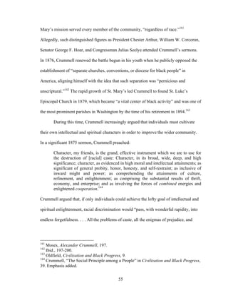 55
Mary’s mission served every member of the community, “regardless of race.”161
Allegedly, such distinguished figures as President Chester Arthur, William W. Corcoran,
Senator George F. Hoar, and Congressman Julius Seelye attended Crummell’s sermons.
In 1876, Crummell renewed the battle begun in his youth when he publicly opposed the
establishment of “separate churches, conventions, or diocese for black people” in
America, aligning himself with the idea that such separation was “pernicious and
unscriptural.”162
The rapid growth of St. Mary’s led Crummell to found St. Luke’s
Episcopal Church in 1879, which became “a vital center of black activity” and was one of
the most prominent parishes in Washington by the time of his retirement in 1894.163
During this time, Crummell increasingly argued that individuals must cultivate
their own intellectual and spiritual characters in order to improve the wider community.
In a significant 1875 sermon, Crummell preached:
Character, my friends, is the grand, effective instrument which we are to use for
the destruction of [racial] caste: Character, in its broad, wide, deep, and high
significance; character, as evidenced in high moral and intellectual attainments; as
significant of general probity, honor, honesty, and self-restraint; as inclusive of
inward might and power; as comprehending the attainments of culture,
refinement, and enlightenment; as comprising the substantial results of thrift,
economy, and enterprise; and as involving the forces of combined energies and
enlightened cooperation.164
Crummell argued that, if only individuals could achieve the lofty goal of intellectual and
spiritual enlightenment, racial discrimination would “pass, with wonderful rapidity, into
endless forgetfulness. . . . All the problems of caste, all the enigmas of prejudice, and
161
Moses, Alexander Crummell, 197.
162
Ibid., 197-200.
163
Oldfield, Civilization and Black Progress, 9.
164
Crummell, “The Social Principle among a People” in Civilization and Black Progress,
39. Emphasis added.
 