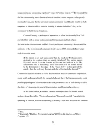 56
unreasonable and unreasoning repulsion” would be “settled forever.”165
He reasoned that
the black community, as well as the whole of mankind, would progress, subsequently
moving forward, and that the universal human community would finally be able to fully
cooperate in order to achieve its ends. Notably, it was the individual’s duty to the
community to fulfill these obligations.
Crummell’s early experiences of oppression as a free black man in New York
provided him with an acute understanding of the destructive effects of post-
Reconstruction discrimination on black American life and community. He renewed his
criticisms of the hypocrisies of American liberty, and in 1888, he sounded downright
radical when he wrote,
If this nation is not truly democratic then she must die! Nothing is more
destructive to a nation than an organic falsehood! This nation cannot
live—this nation does not deserve to live—on the basis of a lie! Her
fundamental idea is democracy; and if this nation will not submit herself
to the domination of this idea—if she refuses to live in the spirit of this
creed—then she is already doomed, and she will certainly be damned.166
Crummell’s idealistic solution to racial discrimination involved communal cooperation,
moral uplift, and material thrift. He earnestly believed that if the black community could
provide palpable proof of their capacity for self-governance, and of their ability to fulfill
the duties of citizenship, then racial discrimination would magically melt away.
In this same sermon, Crummell affirmed and emphasized the natural human
tendency toward sociality. “The social principle,” Crummell asserted, “prevails in the
uprearing of a nation, as in the establishing of a family. Men must associate and combine
165
Ibid.
166
Crummell, “The Race-Problem in America” (1888) in Civilization and Black
Progress, 171.
 