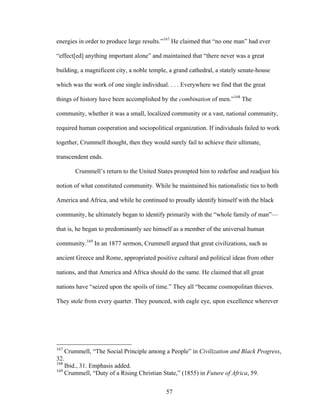 57
energies in order to produce large results.”167
He claimed that “no one man” had ever
“effect[ed] anything important alone” and maintained that “there never was a great
building, a magnificent city, a noble temple, a grand cathedral, a stately senate-house
which was the work of one single individual. . . . Everywhere we find that the great
things of history have been accomplished by the combination of men.”168
The
community, whether it was a small, localized community or a vast, national community,
required human cooperation and sociopolitical organization. If individuals failed to work
together, Crummell thought, then they would surely fail to achieve their ultimate,
transcendent ends.
Crummell’s return to the United States prompted him to redefine and readjust his
notion of what constituted community. While he maintained his nationalistic ties to both
America and Africa, and while he continued to proudly identify himself with the black
community, he ultimately began to identify primarily with the “whole family of man”—
that is, he began to predominantly see himself as a member of the universal human
community.169
In an 1877 sermon, Crummell argued that great civilizations, such as
ancient Greece and Rome, appropriated positive cultural and political ideas from other
nations, and that America and Africa should do the same. He claimed that all great
nations have “seized upon the spoils of time.” They all “became cosmopolitan thieves.
They stole from every quarter. They pounced, with eagle eye, upon excellence wherever
167
Crummell, “The Social Principle among a People” in Civilization and Black Progress,
32.
168
Ibid., 31. Emphasis added.
169
Crummell, “Duty of a Rising Christian State,” (1855) in Future of Africa, 59.
 