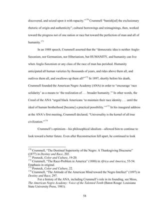 58
discovered, and seized upon it with rapacity.”170
Crummell “banish[ed] the exclusionary
rhetoric of origin and authenticity”; cultural borrowings and reimaginings, then, worked
toward the progress not of one nation or race but toward the perfection of man and all of
humanity.171
In an 1888 speech, Crummell asserted that the “democratic idea is neither Anglo-
Saxonism, nor Germanism, nor Hiberianism, but HUMANITY, and humanity can live
when Anglo-Saxonism or any class of the race of man has perished. Humanity
anticipated all human varieties by thousands of years, and rides above them all, and
outlives them all, and swallows up them all!”172
In 1897, shortly before his death,
Crummell founded the American Negro Academy (ANA) in order to “encourage ‘race
solidarity’ as a means to ‘the realization of . . . broader humanity.’” In other words, the
Creed of the ANA “urged black Americans ‘to maintain their race identity . . . until the
ideal of human brotherhood [became] a practical possibility.’”173
In his inaugural address
at the ANA’s first meeting, Crummell declared, “Universality is the kernel of all true
civilization.”174
Crummell’s optimism—his philosophical idealism—allowed him to continue to
look toward a better future. Even after Reconstruction fell apart, he continued to look
170
Crummell, “The Destined Superiority of the Negro: A Thanksgiving Discourse”
(1877) in Destiny and Race, 202.
171
Posnock, Color and Culture, 19-20.
172
Crummell, “The Race-Problem in America” (1888) in Africa and America, 53-54.
Emphasis in original.
173
Posnock, Color and Culture, 22.
174
Crummell, “The Attitude of the American Mind toward the Negro Intellect” (1897) in
Destiny and Race, 297.
For a history of the ANA, including Crummell’s role in its founding, see Moss,
The American Negro Academy: Voice of the Talented Tenth (Baton Rouge: Louisiana
State University Press, 1981).
 
