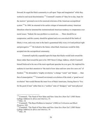 59
forward; he urged the black community to call upon “hope and imagination” while they
worked to end racial discrimination.175
Crummell’s mantra of “duty for to-day, hope for
the morrow” persisted even in his renewed criticisms of the American sociopolitical
system.176
In 1888, he returned to his earlier critique of nineteenth-century American
liberalism when he lamented the institutionalized American tendency to compromise over
moral issues: “Indeed, the race-problem is a moral one. . . . There should be no
compromise; and this country should be agitated and even convulsed till the battle of
liberty is won, and every man in the land is guaranteed fully every civil and political right
and prerogative.”177
He looked to the future, when black Americans would be fully
accepted into the sociopolitical community.
Crummell explicitly expanded upon his hope that blacks would look toward the
future rather than toward the past in his 1885 Storer College Address, which Crummell
himself believed to be one of the most significant speeches he ever gave. He implored his
audience to turn their attention to “the need of new ideas and new aims for a new era” of
freedom.178
He demanded a “mighty revolution,” a change “vaster” and “deeper . . . than
that of emancipation.”179
Crummell envisioned a revolution of the mind, a “grand moral
revolution” that would liberate the inner lives of black Americans, freeing them to “live
for the good of man” rather than in a “soulless” state of “drudgery” and “mere physical
175
Crummell, “The Need of New Ideas and New Aims for a New Era” (1885 Storer
College Address) in Africa and America, 15.
176
Ibid., 14.
177
Crummell, “The Race-Problem in America” (1888) in Civilization and Black
Progress, 169.
178
Crummell, “The Need of New Ideas and New Aims for a New Era” (1885 Storer
College Address) in Africa and America, 14.
179
Ibid., 34.
 